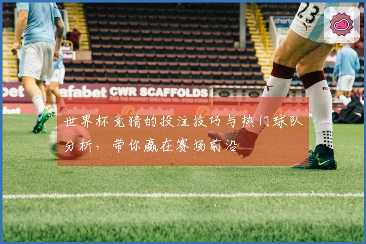 世界杯竞猜的投注技巧与热门球队分析，带你赢在赛场前沿