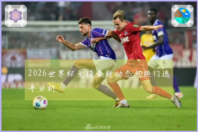 2026世界杯竞猜最新动态与热门选手分析